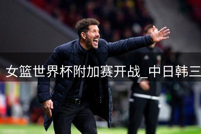 女篮世界杯附加赛开战 中日韩三队迎来不同挑战